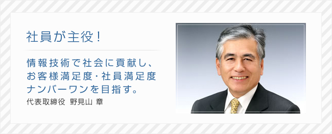 社員が主役!情報技術で社会に貢献し、お客様満足度・社員満足度ナンバーワンを目指す。代表取締役 野見山 章